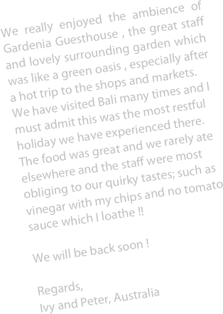 We really enjoyed the ambience of Gardenia Guesthouse , the great staff and lovely surrounding garden which was like a green oasis , especially after a hot trip to the shops and markets.
We have visited Bali many times and I must admit this was the most restful  holiday we have experienced there. The food was great and we rarely ate elsewhere and the staff were most obliging to our quirky tastes; such as vinegar with my chips and no tomato sauce which I loathe !!

We will be back soon !

Regards, Ivy and Peter, Australia